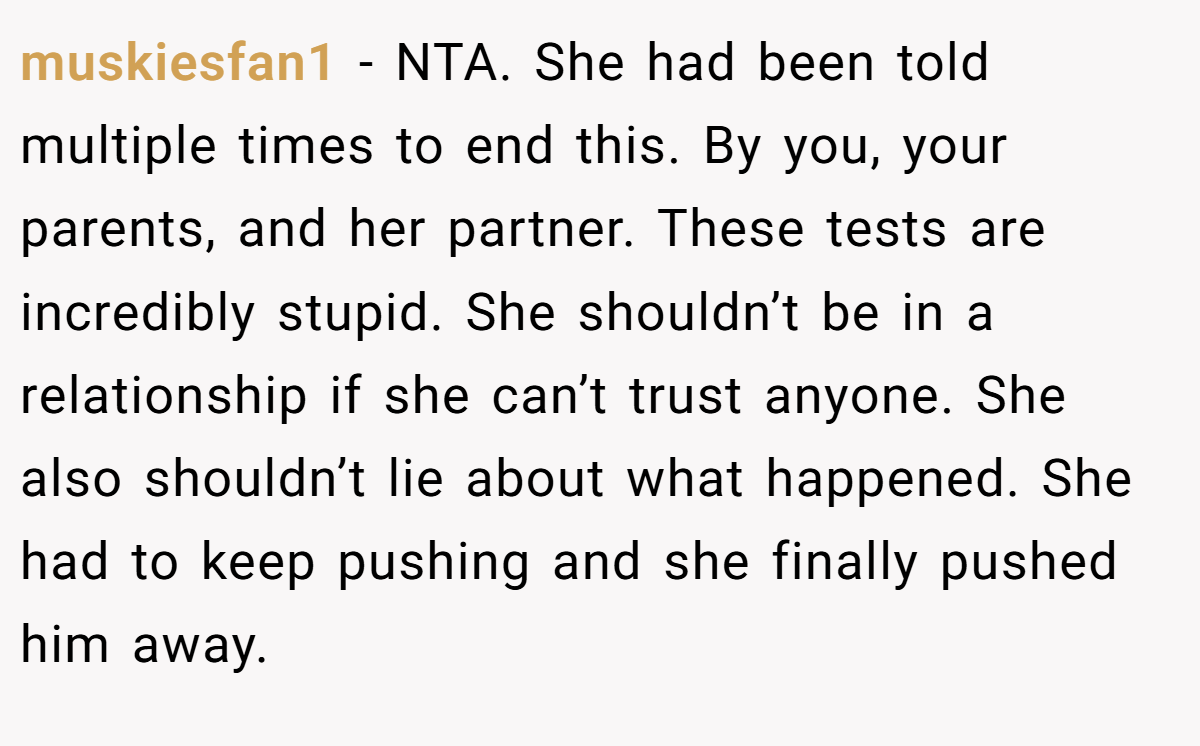 muskiesfan1 − NTA. She had been told multiple times to end this. By you, your parents, and her partner. These tests are incredibly stupid. She shouldn’t be in a relationship if she can’t trust anyone. She also shouldn’t lie about what happened. She had to keep pushing and she finally pushed him away.