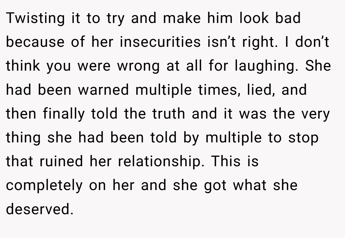Twisting it to try and make him look bad because of her insecurities isn’t right. I don’t think you were wrong at all for laughing. She had been warned multiple times, lied, and then finally told the truth and it was the very thing she had been told by multiple to stop that ruined her relationship. This is completely on her and she got what she deserved.
