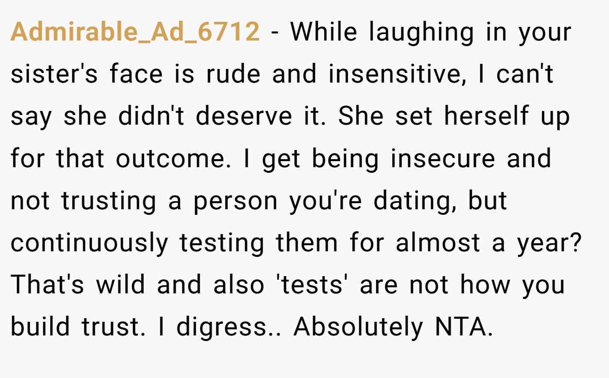 Admirable_Ad_6712 − While laughing in your sister's face is rude and insensitive, I can't say she didn't deserve it. She set herself up for that outcome. I get being insecure and not trusting a person you're dating, but continuously testing them for almost a year? That's wild and also 'tests' are not how you build trust. I digress.. Absolutely NTA.