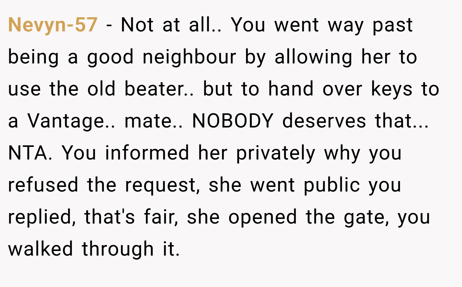 Nevyn-57 − Not at all.. You went way past being a good neighbour by allowing her to use the old beater.. but to hand over keys to a Vantage.. mate.. NOBODY deserves that... NTA. You informed her privately why you refused the request, she went public you replied, that's fair, she opened the gate, you walked through it.