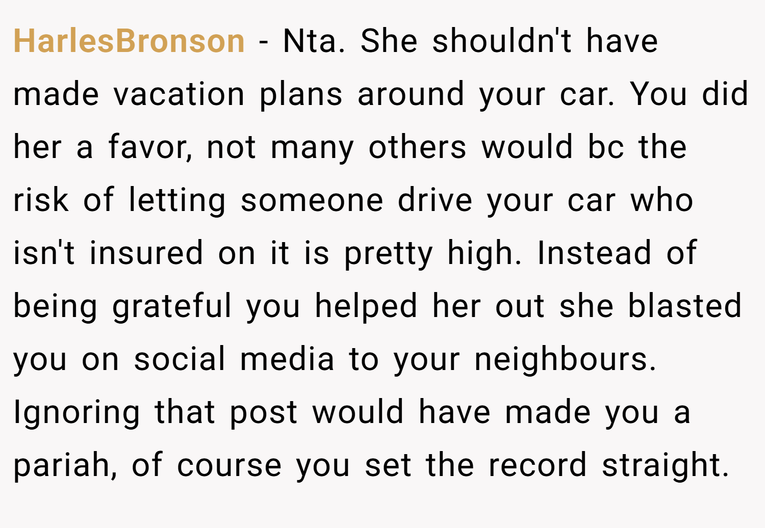 HarlesBronson − Nta. She shouldn't have made vacation plans around your car. You did her a favor, not many others would bc the risk of letting someone drive your car who isn't insured on it is pretty high. Instead of being grateful you helped her out she blasted you on social media to your neighbours. Ignoring that post would have made you a pariah, of course you set the record straight.