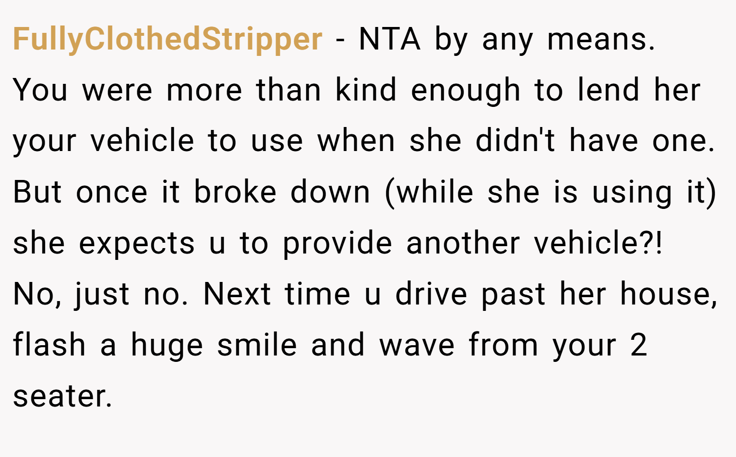 FullyClothedStripper − NTA by any means. You were more than kind enough to lend her your vehicle to use when she didn't have one. But once it broke down (while she is using it) she expects u to provide another vehicle?! No, just no. Next time u drive past her house, flash a huge smile and wave from your 2 seater.