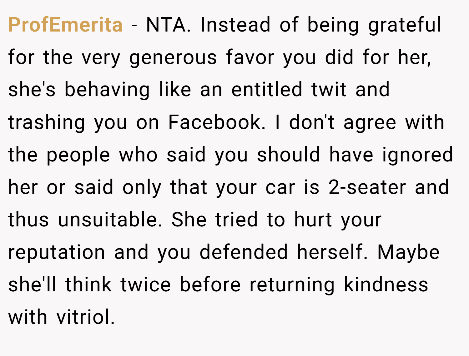 ProfEmerita − NTA. Instead of being grateful for the very generous favor you did for her, she's behaving like an entitled twit and trashing you on Facebook. I don't agree with the people who said you should have ignored her or said only that your car is 2-seater and thus unsuitable. She tried to hurt your reputation and you defended herself. Maybe she'll think twice before returning kindness with vitriol.