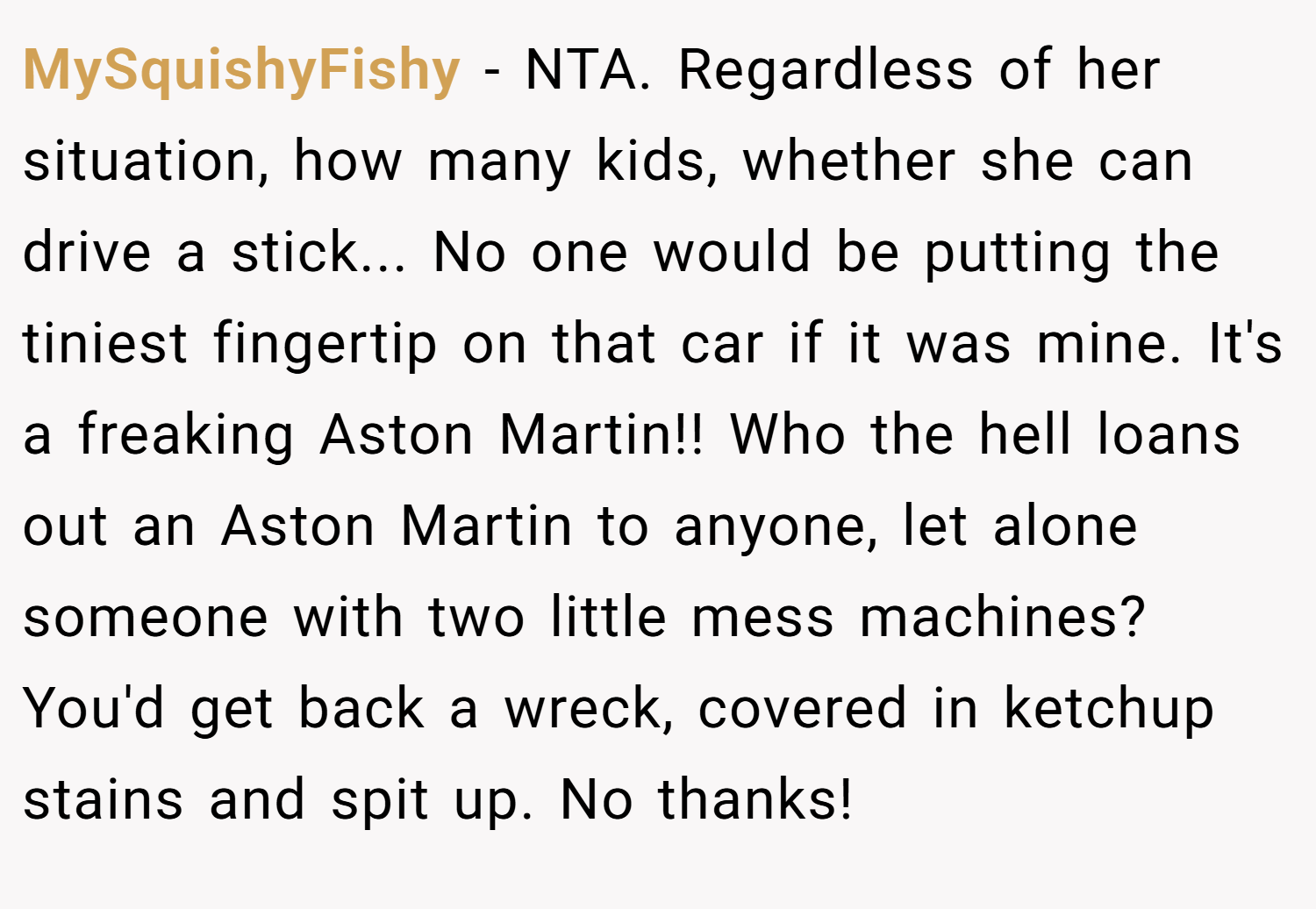 MySquishyFishy − NTA. Regardless of her situation, how many kids, whether she can drive a stick... No one would be putting the tiniest fingertip on that car if it was mine. It's a freaking Aston Martin!! Who the hell loans out an Aston Martin to anyone, let alone someone with two little mess machines? You'd get back a wreck, covered in ketchup stains and spit up. No thanks!