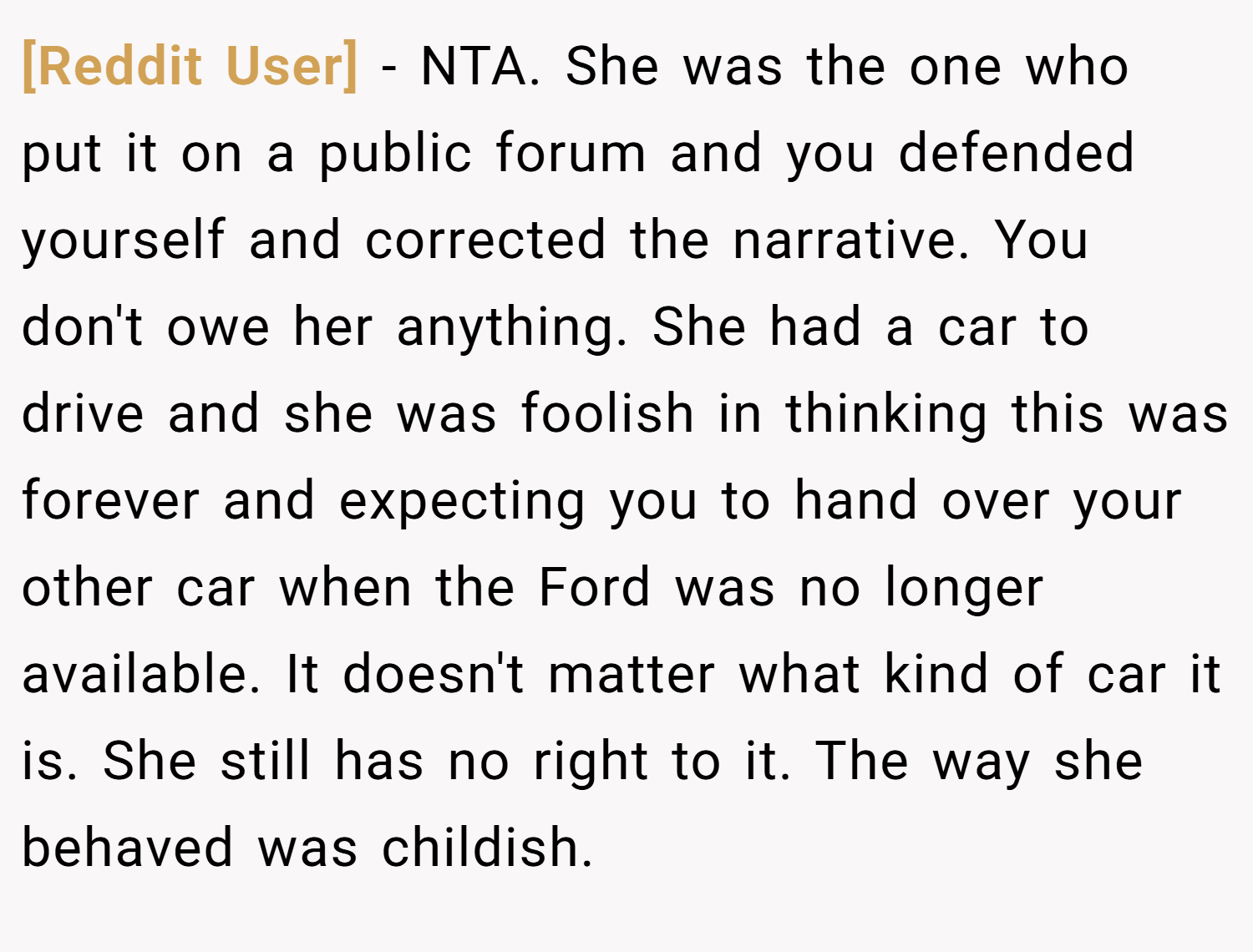 [Reddit User] − NTA. She was the one who put it on a public forum and you defended yourself and corrected the narrative. You don't owe her anything. She had a car to drive and she was foolish in thinking this was forever and expecting you to hand over your other car when the Ford was no longer available. It doesn't matter what kind of car it is. She still has no right to it. The way she behaved was childish.