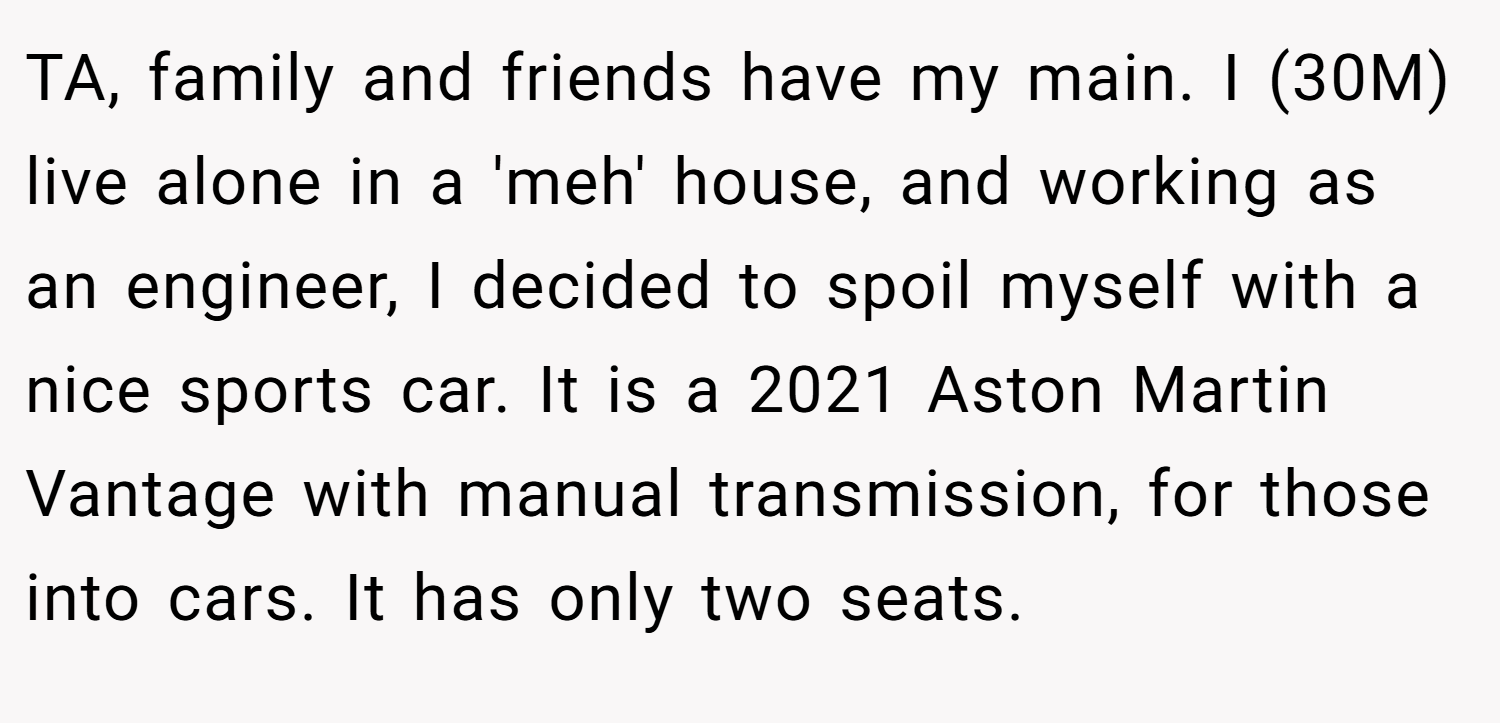 TA, family and friends have my main. I (30M) live alone in a 'meh' house, and working as an engineer, I decided to spoil myself with a nice sports car. It is a 2021 Aston Martin Vantage with manual transmission, for those into cars. It has only two seats.