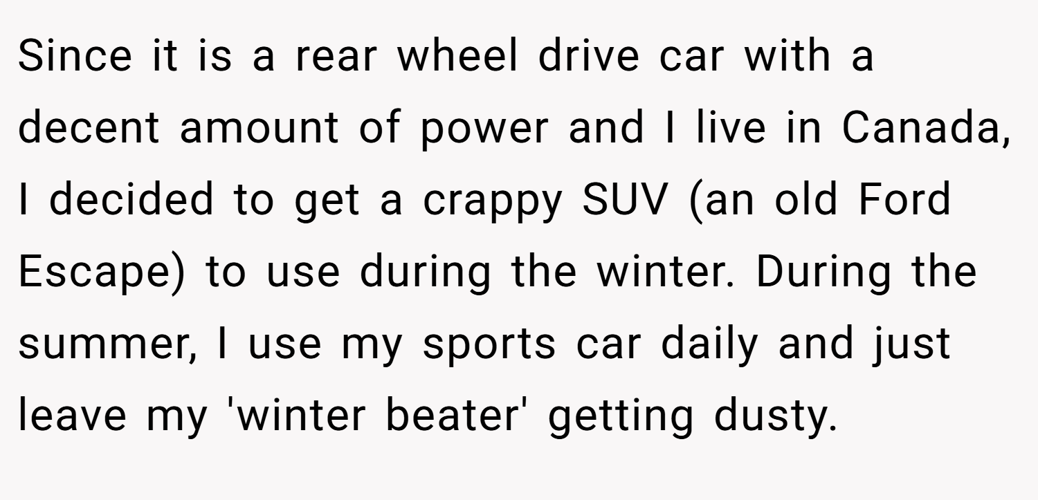 Since it is a rear wheel drive car with a decent amount of power and I live in Canada, I decided to get a crappy SUV (an old Ford Escape) to use during the winter. During the summer, I use my sports car daily and just leave my 'winter beater' getting dusty.