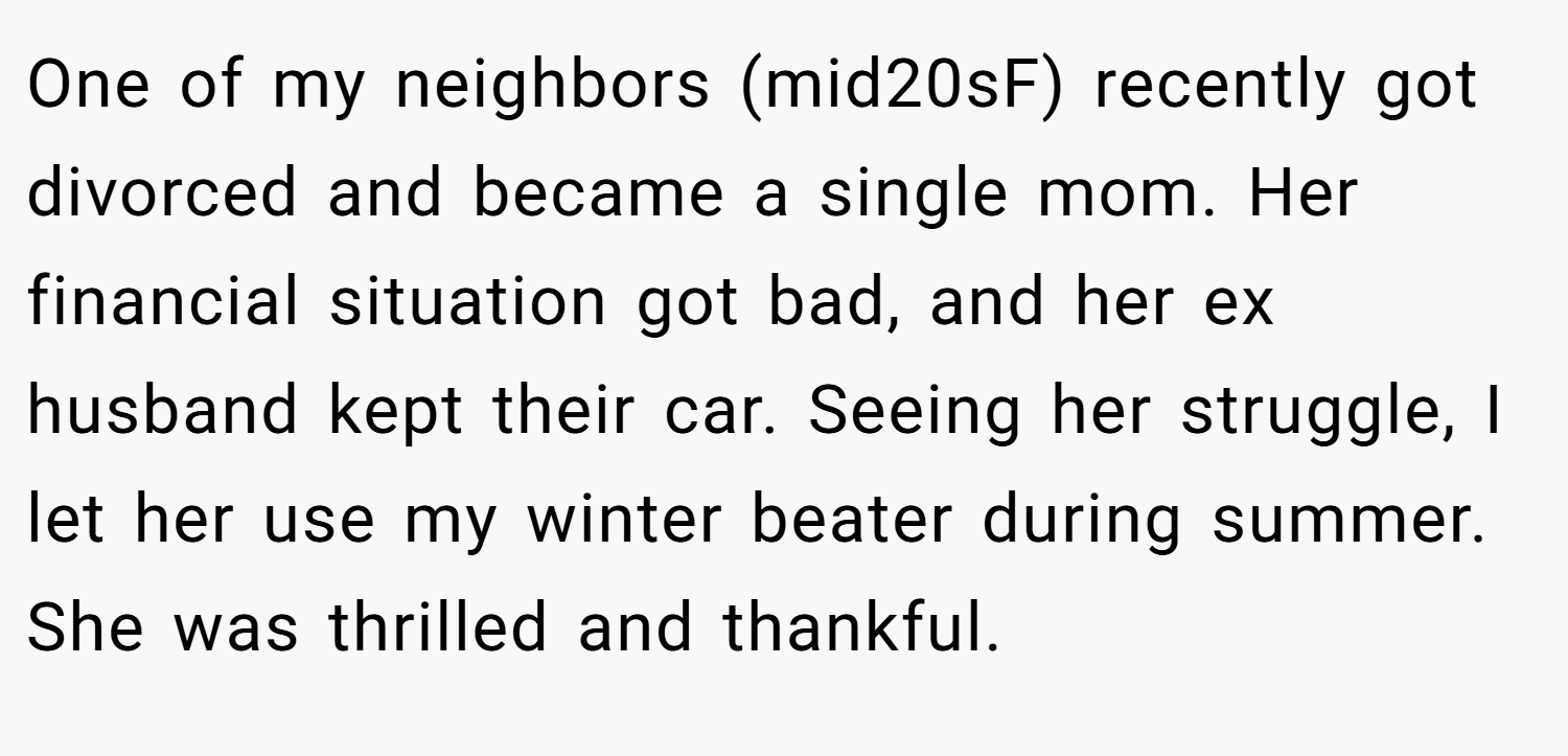 One of my neighbors (mid20sF) recently got divorced and became a single mom. Her financial situation got bad, and her ex husband kept their car. Seeing her struggle, I let her use my winter beater during summer. She was thrilled and thankful.