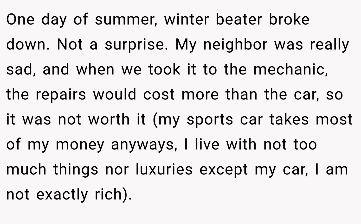 One day of summer, winter beater broke down. Not a surprise. My neighbor was really sad, and when we took it to the mechanic, the repairs would cost more than the car, so it was not worth it (my sports car takes most of my money anyways, I live with not too much things nor luxuries except my car, I am not exactly rich).