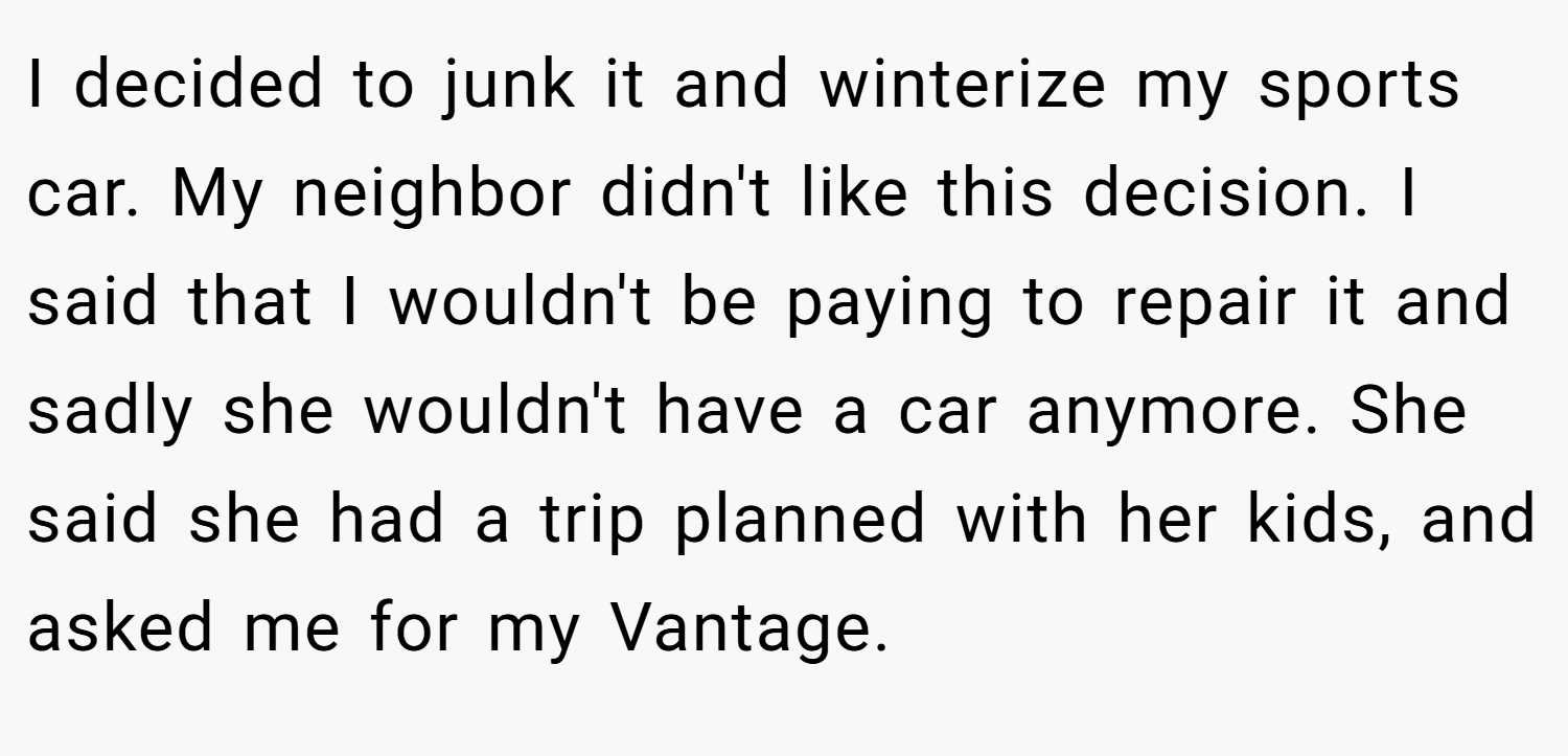 I decided to junk it and winterize my sports car. My neighbor didn't like this decision. I said that I wouldn't be paying to repair it and sadly she wouldn't have a car anymore. She said she had a trip planned with her kids, and asked me for my Vantage.