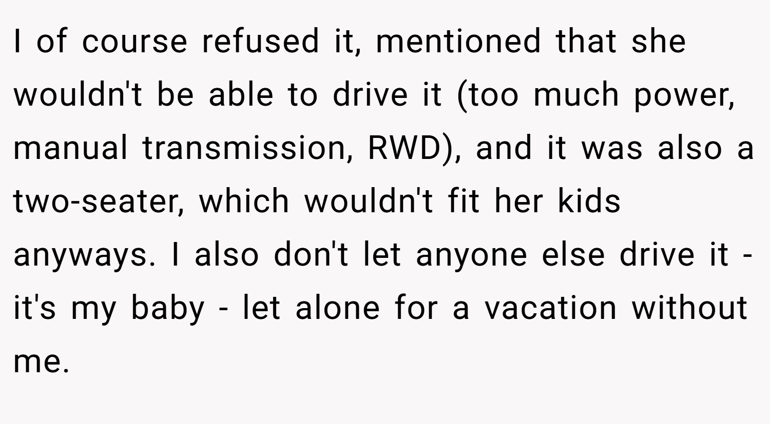 I of course refused it, mentioned that she wouldn't be able to drive it (too much power, manual transmission, RWD), and it was also a two-seater, which wouldn't fit her kids anyways. I also don't let anyone else drive it - it's my baby - let alone for a vacation without me.