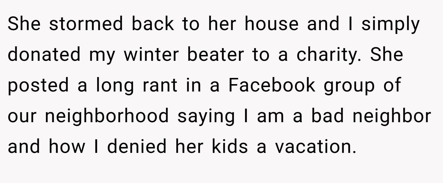 She stormed back to her house and I simply donated my winter beater to a charity. She posted a long rant in a Facebook group of our neighborhood saying I am a bad neighbor and how I denied her kids a vacation.