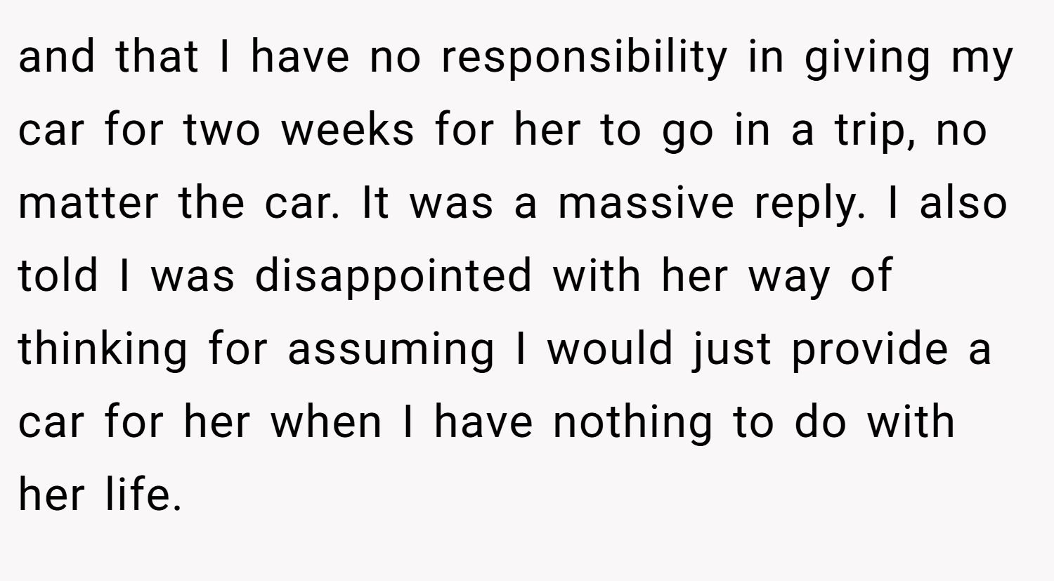 and that I have no responsibility in giving my car for two weeks for her to go in a trip, no matter the car. It was a massive reply. I also told I was disappointed with her way of thinking for assuming I would just provide a car for her when I have nothing to do with her life.