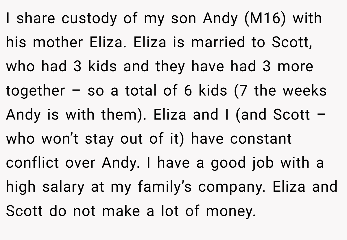 I share custody of my son Andy (M16) with his mother Eliza. Eliza is married to Scott, who had 3 kids and they have had 3 more together – so a total of 6 kids (7 the weeks Andy is with them). Eliza and I (and Scott – who won’t stay out of it) have constant conflict over Andy. I have a good job with a high salary at my family’s company. Eliza and Scott do not make a lot of money.