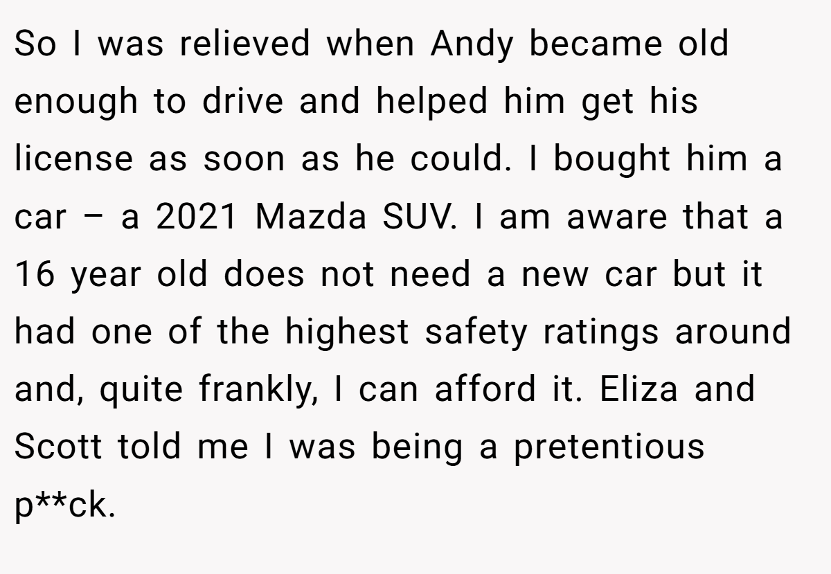So I was relieved when Andy became old enough to drive and helped him get his license as soon as he could. I bought him a car – a 2021 Mazda SUV. I am aware that a 16 year old does not need a new car but it had one of the highest safety ratings around and, quite frankly, I can afford it. Eliza and Scott told me I was being a pretentious p**ck.