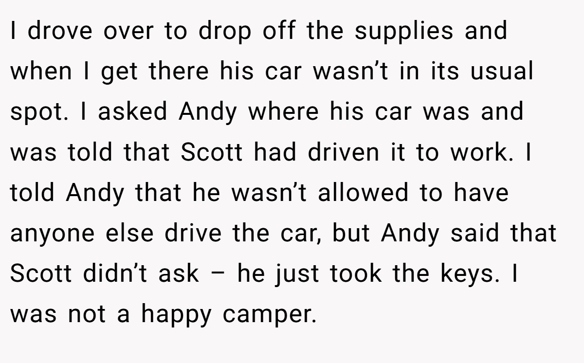 I drove over to drop off the supplies and when I get there his car wasn’t in its usual spot. I asked Andy where his car was and was told that Scott had driven it to work. I told Andy that he wasn’t allowed to have anyone else drive the car, but Andy said that Scott didn’t ask – he just took the keys. I was not a happy camper.