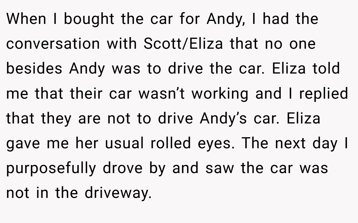 When I bought the car for Andy, I had the conversation with Scott/Eliza that no one besides Andy was to drive the car. Eliza told me that their car wasn’t working and I replied that they are not to drive Andy’s car. Eliza gave me her usual rolled eyes. The next day I purposefully drove by and saw the car was not in the driveway.