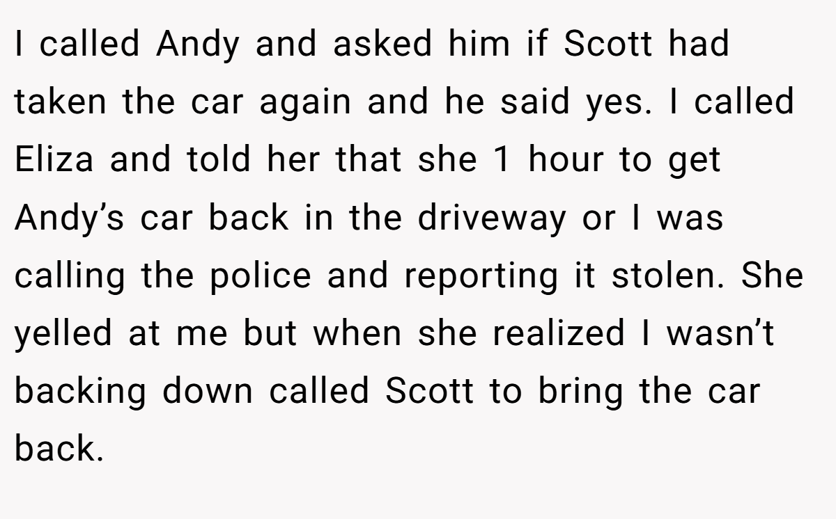 I called Andy and asked him if Scott had taken the car again and he said yes. I called Eliza and told her that she 1 hour to get Andy’s car back in the driveway or I was calling the police and reporting it stolen. She yelled at me but when she realized I wasn’t backing down called Scott to bring the car back.
