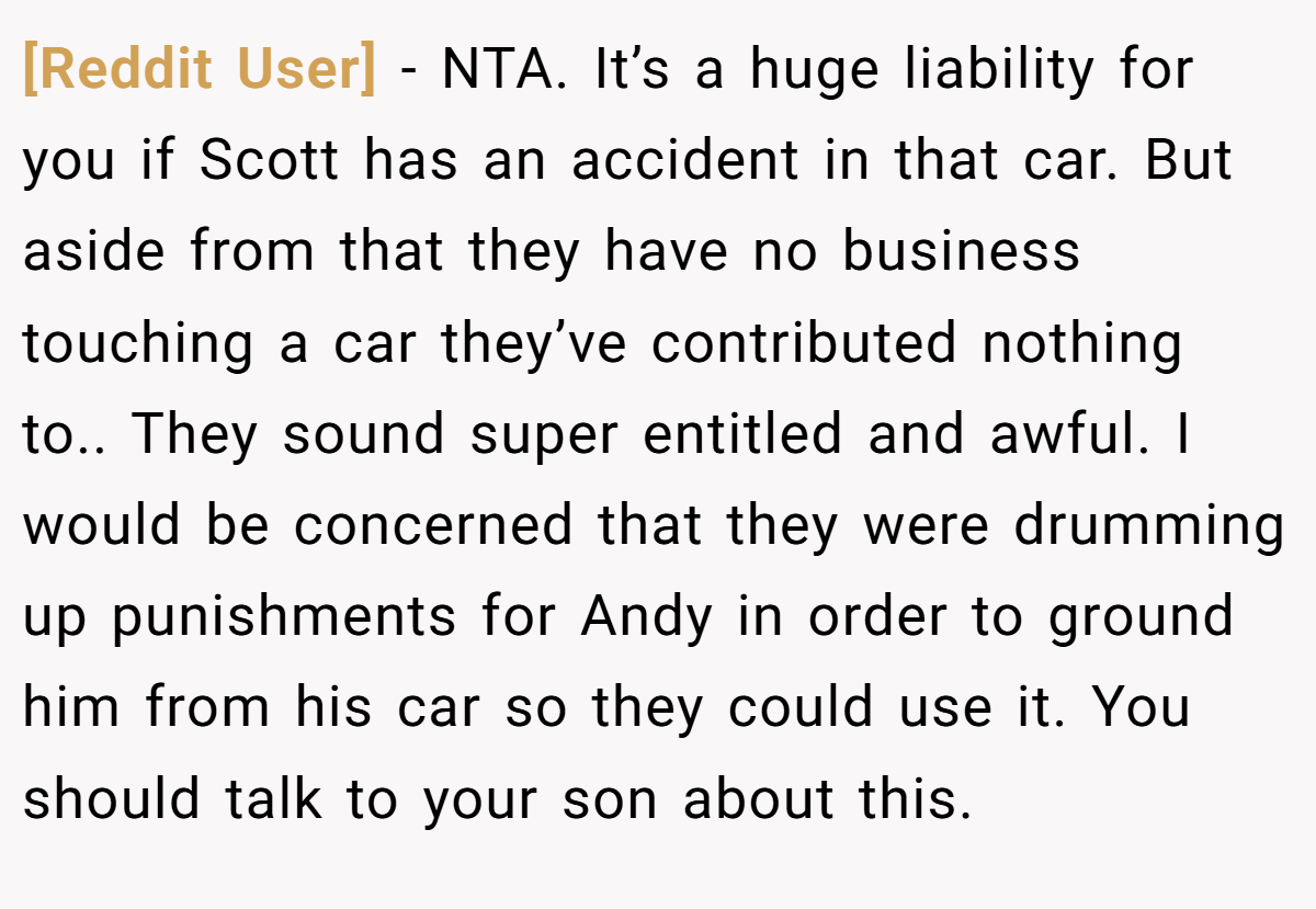 [Reddit User] − NTA. It’s a huge liability for you if Scott has an accident in that car. But aside from that they have no business touching a car they’ve contributed nothing to.. They sound super entitled and awful. I would be concerned that they were drumming up punishments for Andy in order to ground him from his car so they could use it. You should talk to your son about this.