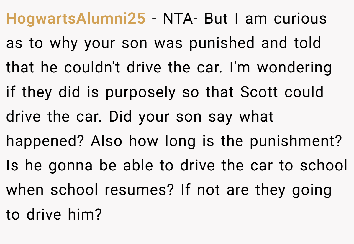 HogwartsAlumni25 − NTA- But I am curious as to why your son was punished and told that he couldn't drive the car. I'm wondering if they did is purposely so that Scott could drive the car. Did your son say what happened? Also how long is the punishment? Is he gonna be able to drive the car to school when school resumes? If not are they going to drive him?