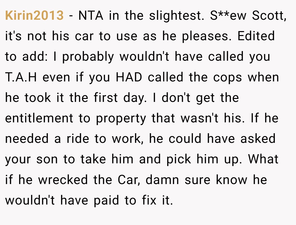Kirin2013 − NTA in the slightest. S**ew Scott, it's not his car to use as he pleases. Edited to add: I probably wouldn't have called you T.A.H even if you HAD called the cops when he took it the first day. I don't get the entitlement to property that wasn't his. If he needed a ride to work, he could have asked your son to take him and pick him up. What if he wrecked the Car, damn sure know he wouldn't have paid to fix it.