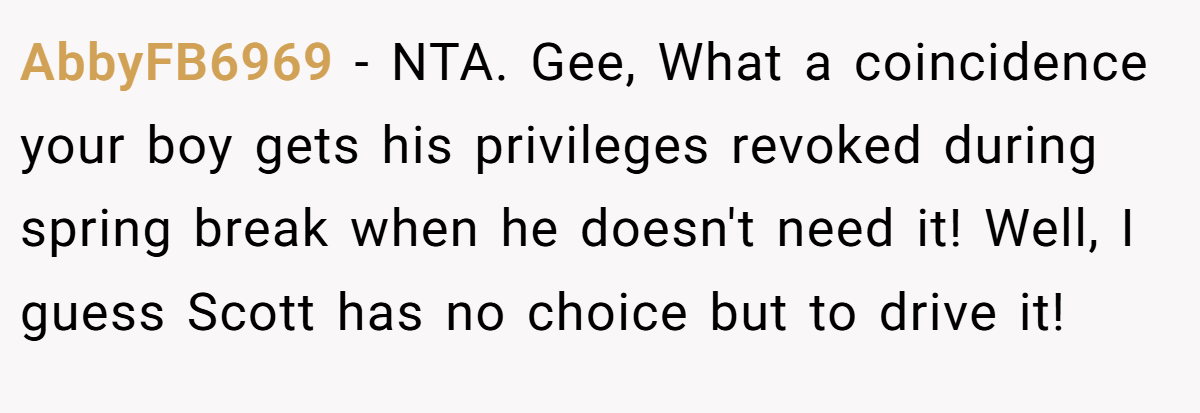 AbbyFB6969 − NTA. Gee, What a coincidence your boy gets his privileges revoked during spring break when he doesn't need it! Well, I guess Scott has no choice but to drive it!