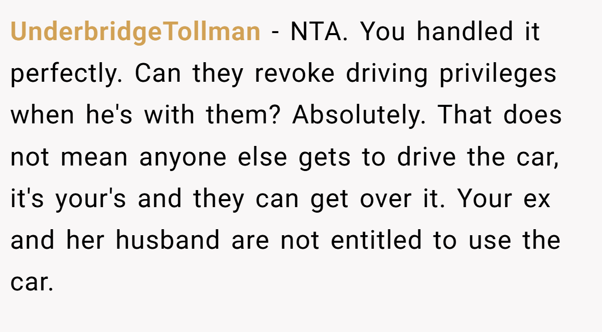 UnderbridgeTollman − NTA. You handled it perfectly. Can they revoke driving privileges when he's with them? Absolutely. That does not mean anyone else gets to drive the car, it's your's and they can get over it. Your ex and her husband are not entitled to use the car.