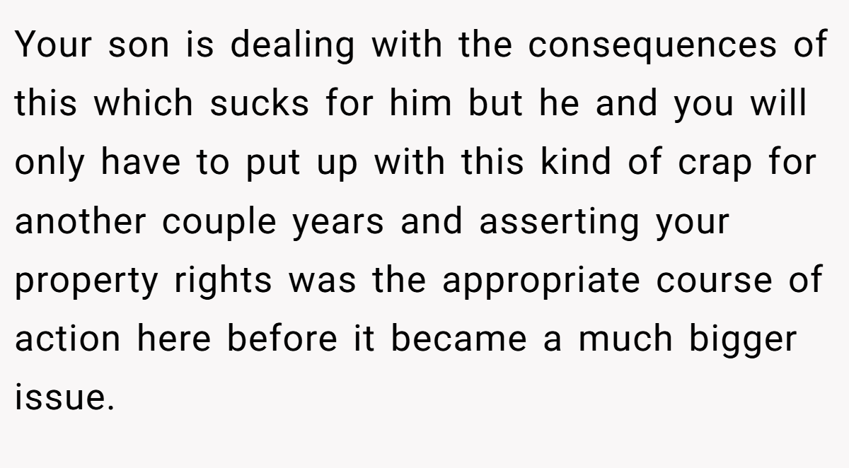Your son is dealing with the consequences of this which sucks for him but he and you will only have to put up with this kind of crap for another couple years and asserting your property rights was the appropriate course of action here before it became a much bigger issue.