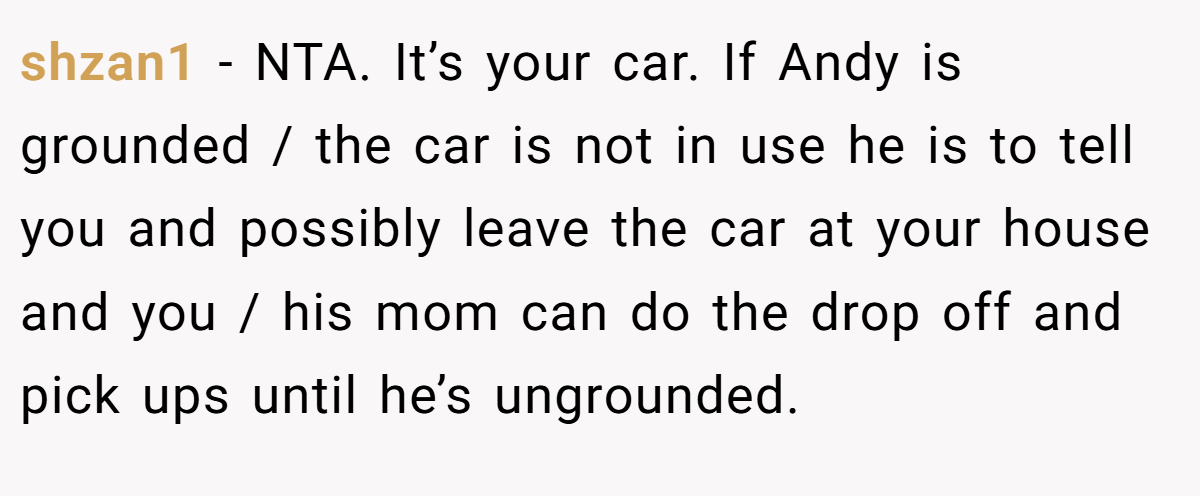 shzan1 − NTA. It’s your car. If Andy is grounded / the car is not in use he is to tell you and possibly leave the car at your house and you / his mom can do the drop off and pick ups until he’s ungrounded.