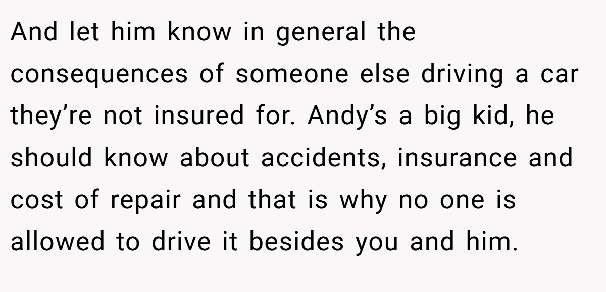 And let him know in general the consequences of someone else driving a car they’re not insured for. Andy’s a big kid, he should know about accidents, insurance and cost of repair and that is why no one is allowed to drive it besides you and him.