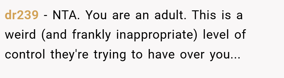 dr239 − NTA. You are an adult. This is a weird (and frankly inappropriate) level of control they're trying to have over you...