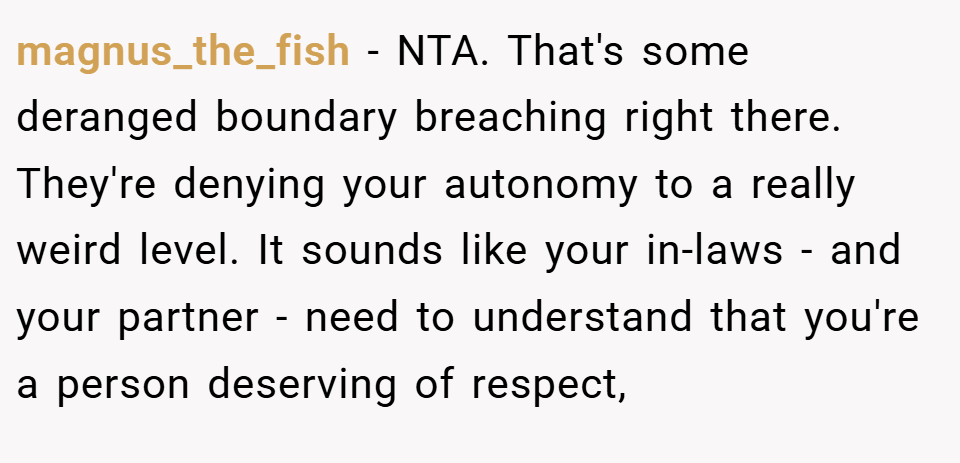magnus_the_fish − NTA. That's some deranged boundary breaching right there. They're denying your autonomy to a really weird level. It sounds like your in-laws - and your partner - need to understand that you're a person deserving of respect,