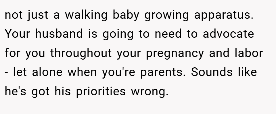 not just a walking baby growing apparatus. Your husband is going to need to advocate for you throughout your pregnancy and labor - let alone when you're parents. Sounds like he's got his priorities wrong.