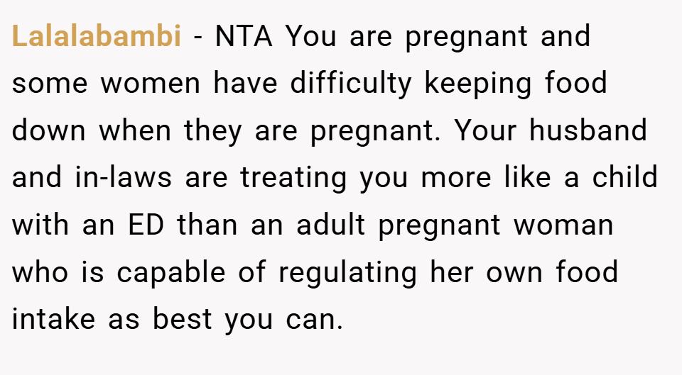 Lalalabambi − NTA You are pregnant and some women have difficulty keeping food down when they are pregnant. Your husband and in-laws are treating you more like a child with an ED than an adult pregnant woman who is capable of regulating her own food intake as best you can.