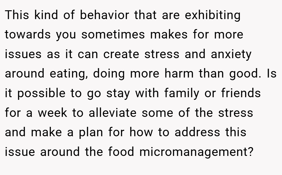 This kind of behavior that are exhibiting towards you sometimes makes for more issues as it can create stress and anxiety around eating, doing more harm than good. Is it possible to go stay with family or friends for a week to alleviate some of the stress and make a plan for how to address this issue around the food micromanagement?