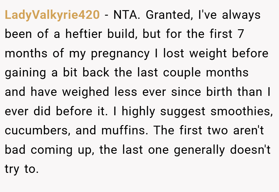 LadyValkyrie420 − NTA. Granted, I've always been of a heftier build, but for the first 7 months of my pregnancy I lost weight before gaining a bit back the last couple months and have weighed less ever since birth than I ever did before it. I highly suggest smoothies, cucumbers, and muffins. The first two aren't bad coming up, the last one generally doesn't try to.