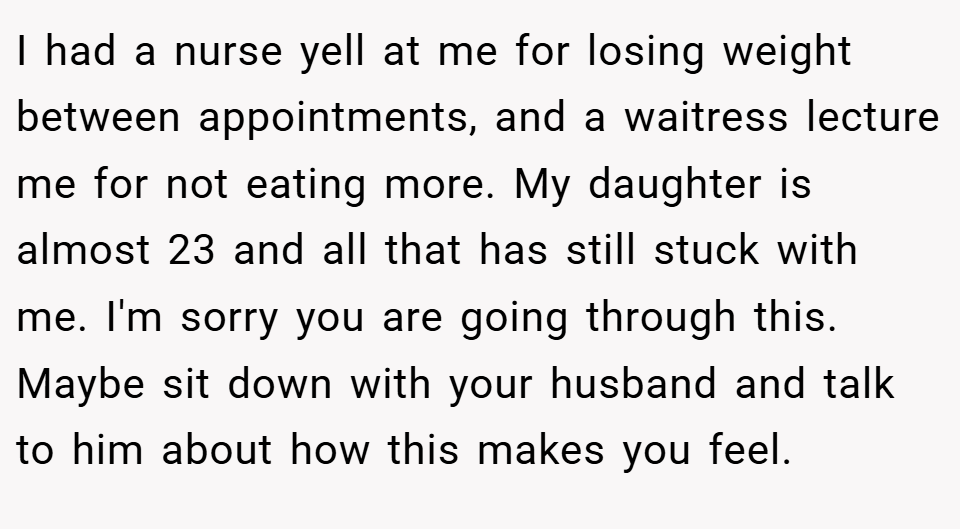I had a nurse yell at me for losing weight between appointments, and a waitress lecture me for not eating more. My daughter is almost 23 and all that has still stuck with me. I'm sorry you are going through this. Maybe sit down with your husband and talk to him about how this makes you feel.