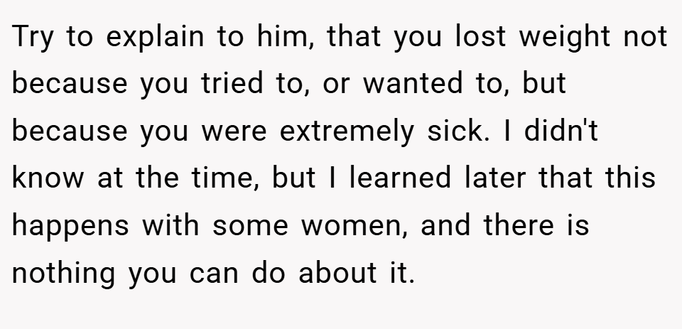 Try to explain to him, that you lost weight not because you tried to, or wanted to, but because you were extremely sick. I didn't know at the time, but I learned later that this happens with some women, and there is nothing you can do about it.
