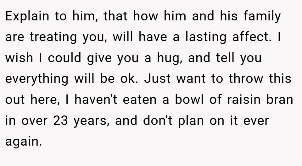 Explain to him, that how him and his family are treating you, will have a lasting affect. I wish I could give you a hug, and tell you everything will be ok. Just want to throw this out here, I haven't eaten a bowl of raisin bran in over 23 years, and don't plan on it ever again.