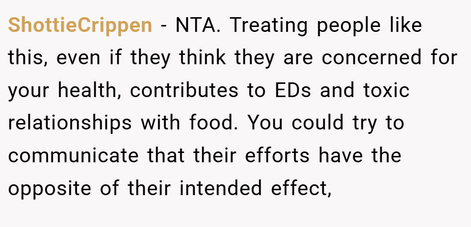 ShottieCrippen − NTA. Treating people like this, even if they think they are concerned for your health, contributes to EDs and toxic relationships with food. You could try to communicate that their efforts have the opposite of their intended effect,