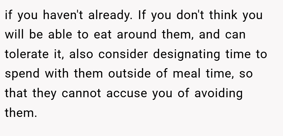 if you haven't already. If you don't think you will be able to eat around them, and can tolerate it, also consider designating time to spend with them outside of meal time, so that they cannot accuse you of avoiding them.