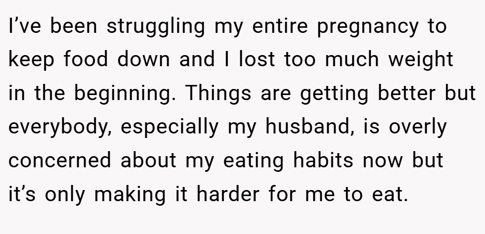 I’ve been struggling my entire pregnancy to keep food down and I lost too much weight in the beginning. Things are getting better but everybody, especially my husband, is overly concerned about my eating habits now but it’s only making it harder for me to eat.