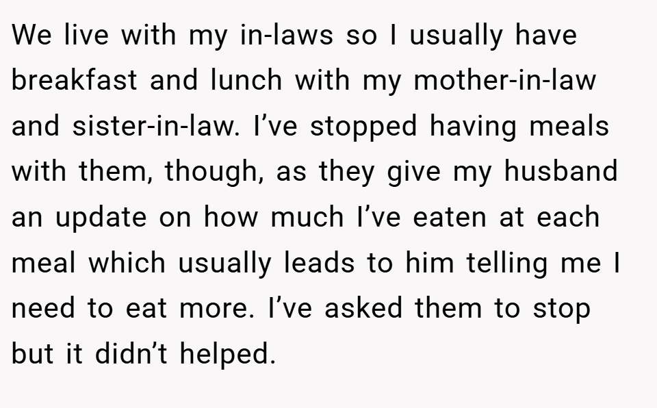 We live with my in-laws so I usually have breakfast and lunch with my mother-in-law and sister-in-law. I’ve stopped having meals with them, though, as they give my husband an update on how much I’ve eaten at each meal which usually leads to him telling me I need to eat more. I’ve asked them to stop but it didn’t helped.