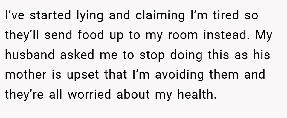 I’ve started lying and claiming I’m tired so they’ll send food up to my room instead. My husband asked me to stop doing this as his mother is upset that I’m avoiding them and they’re all worried about my health.