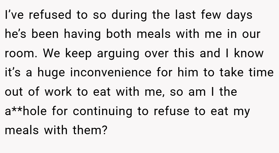 I’ve refused to so during the last few days he’s been having both meals with me in our room. We keep arguing over this and I know it’s a huge inconvenience for him to take time out of work to eat with me, so am I the a**hole for continuing to refuse to eat my meals with them?