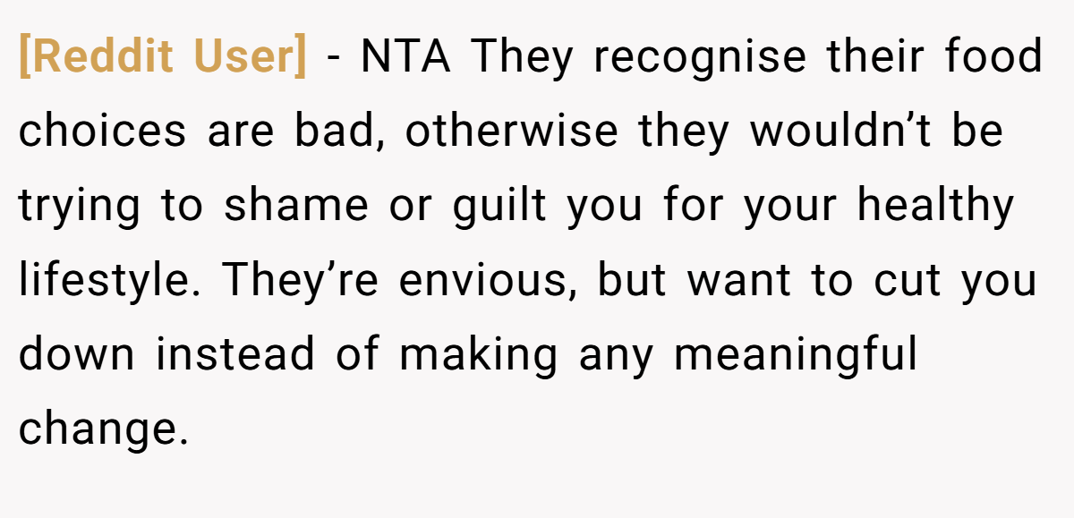 [Reddit User] − NTA They recognise their food choices are bad, otherwise they wouldn’t be trying to shame or guilt you for your healthy lifestyle. They’re envious, but want to cut you down instead of making any meaningful change.