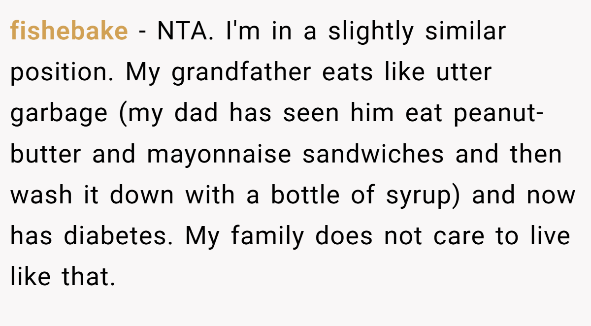 fishebake − NTA. I'm in a slightly similar position. My grandfather eats like utter garbage (my dad has seen him eat peanut-butter and mayonnaise sandwiches and then wash it down with a bottle of syrup) and now has diabetes. My family does not care to live like that.