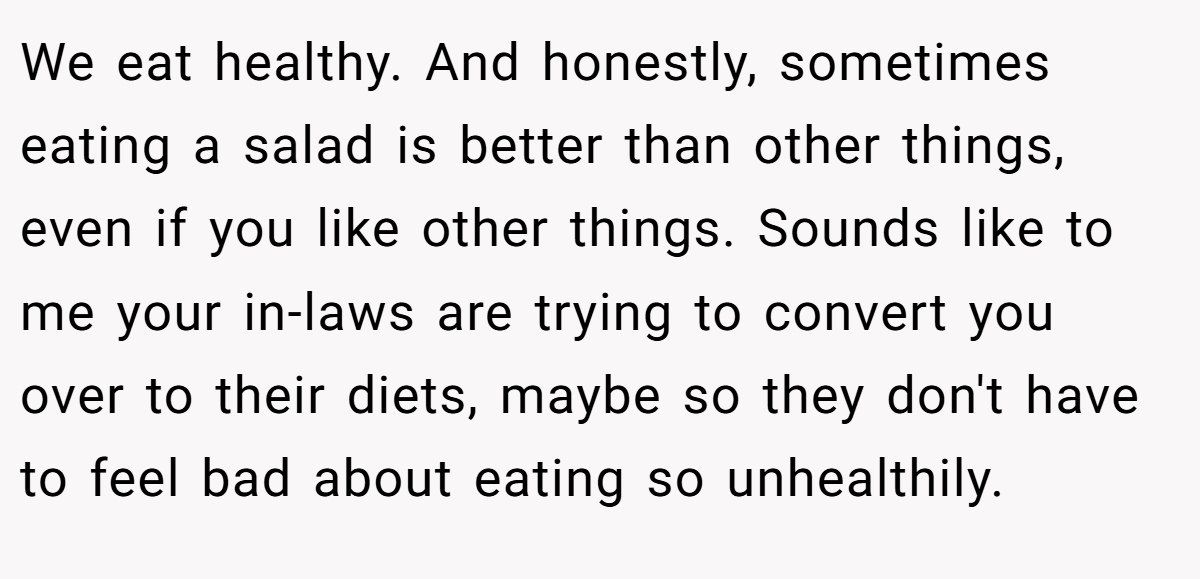 We eat healthy. And honestly, sometimes eating a salad is better than other things, even if you like other things. Sounds like to me your in-laws are trying to convert you over to their diets, maybe so they don't have to feel bad about eating so unhealthily.