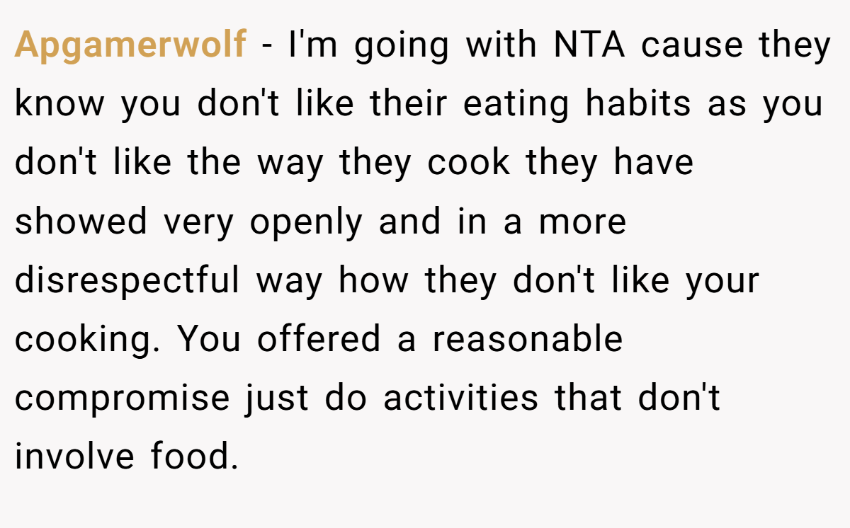 Apgamerwolf − I'm going with NTA cause they know you don't like their eating habits as you don't like the way they cook they have showed very openly and in a more disrespectful way how they don't like your cooking. You offered a reasonable compromise just do activities that don't involve food.