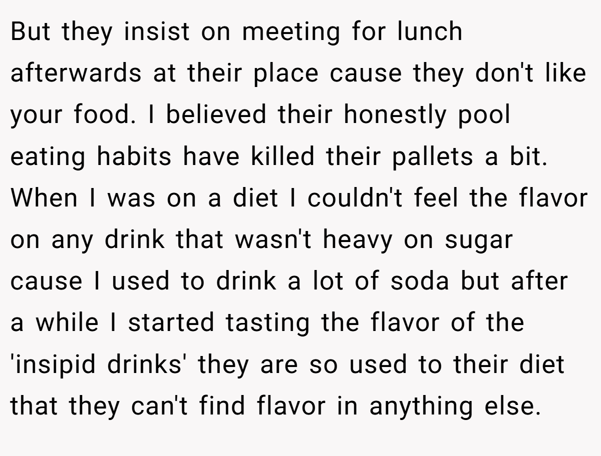 But they insist on meeting for lunch afterwards at their place cause they don't like your food. I believed their honestly pool eating habits have killed their pallets a bit. When I was on a diet I couldn't feel the flavor on any drink that wasn't heavy on sugar cause I used to drink a lot of soda but after a while I started tasting the flavor of the 'insipid drinks' they are so used to their diet that they can't find flavor in anything else.